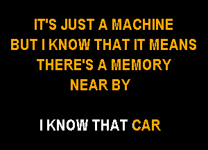IT'S JUST A MACHINE
BUT I KNOW THAT IT MEANS
THERE'S A MEMORY
NEAR BY

I KNOW THAT CAR