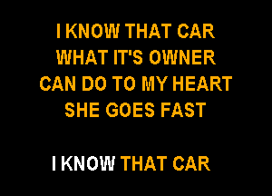 I KNOW THAT CAR
WHAT IT'S OWNER
CAN DO TO MY HEART
SHE GOES FAST

I KNOW THAT CAR