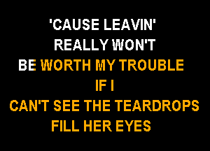 'CAUSE LEAVIN'
REALLY WON'T
BE WORTH MY TROUBLE
IF I
CAN'T SEE THE TEARDROPS
FILL HER EYES