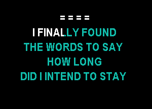 I FINALLY FOUND
THE WORDS TO SAY

HOW LONG
DID I INTEND TO STAY