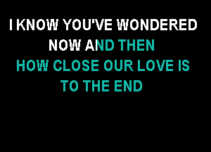 IKNOW YOU'VE WONDERED
NOW AND THEN
HOW CLOSE OUR LOVE IS
TO THE END