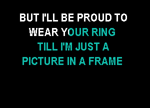 BUT I'LL BE PROUD TO
WEAR YOUR RING
TILL I'M JUST A

PICTURE IN A FRAME