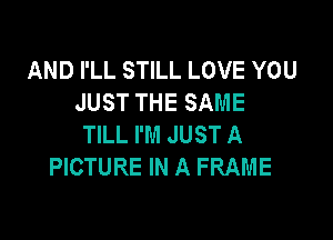 AND I'LL STILL LOVE YOU
JUST THE SAME

TILL I'M JUST A
PICTURE IN A FRAME