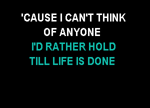 'CAUSE I CAN'T THINK
OF ANYONE
I'D RATHER HOLD

TILL LIFE IS DONE