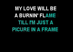 MY LOVE WILL BE
A BURNIN' FLAME
TILL I'M JUST A

PICURE IN A FRAME