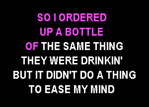 SO I ORDERED
UP A BOTTLE
OF THE SAME THING
THEY WERE DRINKIN'
BUT IT DIDN'T DO A THING
T0 EASE MY MIND