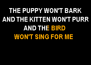 THE PUPPY WON'T BARK
AND THE KITTEN WON'T PURR
AND THE BIRD

WON'T SING FOR ME