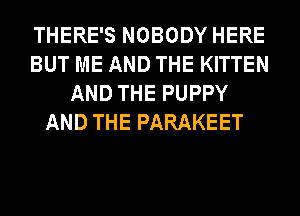 THERE'S NOBODY HERE
BUT ME AND THE KITTEN
AND THE PUPPY
AND THE PARAKEET