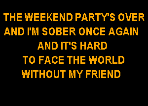 THE WEEKEND PARTY'S OVER
AND I'M SOBER ONCE AGAIN
AND IT'S HARD
TO FACE THE WORLD
WITHOUT MY FRIEND