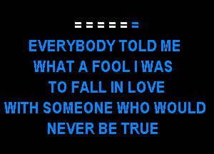 EVERYBODY TOLD ME
WHAT A FOOL I WAS
T0 FALL IN LOVE
WITH SOMEONE WHO WOULD
NEVER BE TRUE