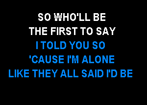 SO WHO'LL BE
THE FIRST TO SAY
I TOLD YOU SO
'CAUSE I'M ALONE
LIKE THEY ALL SAID I'D BE