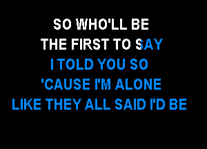 SO WHO'LL BE
THE FIRST TO SAY
I TOLD YOU SO
'CAUSE I'M ALONE
LIKE THEY ALL SAID I'D BE