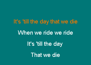It's 'till the day that we die

When we ride we ride

It's 'till the day

That we die