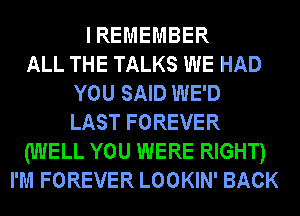 I REMEMBER
ALL THE TALKS WE HAD
YOU SAID WE'D
LAST FOREVER
(WELL YOU WERE RIGHT)
I'M FOREVER LOOKIN' BACK