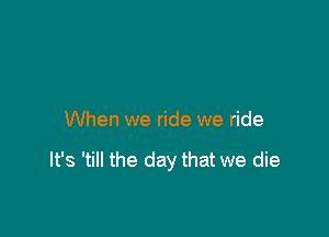 When we ride we ride

It's 'till the day that we die