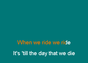 When we ride we ride

It's 'till the day that we die