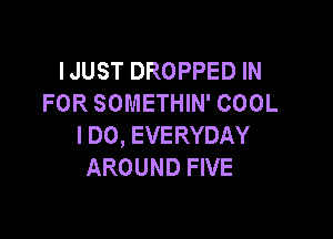 IJUST DROPPED IN
FOR SOMETHIN' COOL

I DO, EVERYDAY
AROUND FIVE