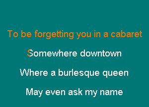 To be forgetting you in a cabaret
Somewhere downtown
Where a burlesque queen

May even ask my name