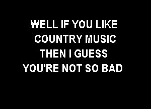 WELL IF YOU LIKE
COUNTRY MUSIC
THEN I GUESS

YOU'RE NOT SO BAD