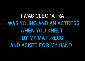 I WAS CLEOPATRA
I WAS YOUNG AND AN ACTRESS

WHEN YOU KNELT
BY MY MATTRESS
AND ASKED FOR MY HAND