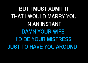BUT I MUST ADMIT IT
THAT I WOULD MARRY YOU
IN AN INSTANT
DAMN YOUR WIFE
I'D BE YOUR MISTRESS
JUST TO HAVE YOU AROUND