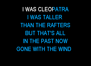 I WAS CLEOPATRA
I WAS TALLER
THAN THE RAFTERS

BUT THAT'S ALL
IN THE PAST NOW
GONE WITH THE WIND