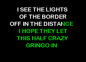 I SEE THE LIGHTS
OF THE BORDER
OFF IN THE DISTANCE
I HOPE THEY LET
THIS HALF CRAZY
GRINGO IN