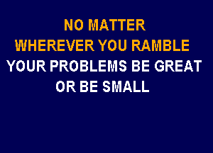 NO MATTER
WHEREVERYOU RAMBLE
YOUR PROBLEMS BE GREAT
0R BE SMALL