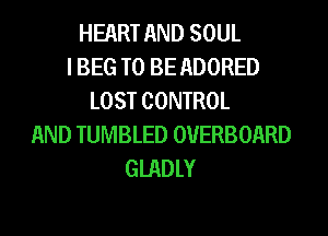 HEART AND SOUL
I BEG TO BE ADORED
LOST CONTROL
AND TUMBLED OVERBOARD
GIADLY