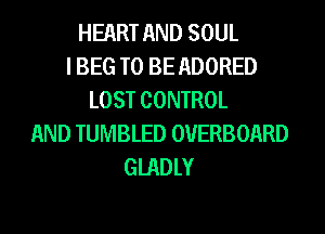 HEART AND SOUL
I BEG TO BE ADORED
LOST CONTROL
AND TUMBLED OVERBOARD
GIADLY