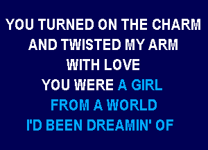 YOU TURNED ON THE CHARM
AND TWISTED MY ARM
WITH LOVE
YOU WERE A GIRL
FROM A WORLD
I'D BEEN DREAMIN' 0F