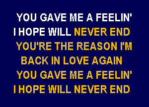 YOU GAVE ME A FEELIN'
I HOPE WILL NEVER END
YOU'RE THE REASON I'M
BACK IN LOVE AGAIN
YOU GAVE ME A FEELIN'
I HOPE WILL NEVER END