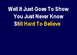 Well It Just Goes To Show
You Just Never Know
Still Hard To Believe