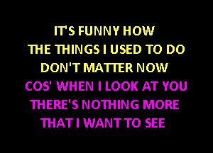 ITS FUNNY HOW
THE THINGS I USED TO DO
DON'T MATTER NOW
(305' WHEN I LOOK AT YOU
THERE'S NOTHING MORE
THATI WANT TO SEE
