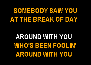 SOMEBODY SAW YOU
AT THE BREAK 0F DAY

AROUND WITH YOU
WHO'S BEEN FOOLIN'
AROUND WITH YOU