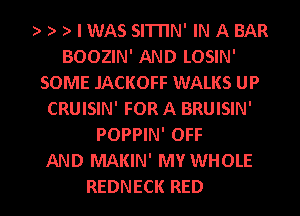 ) ) ) I WAS SITITN' IN A BAR
BOOZIN' AND LOSIN'
SOME JACKOFF WALKS UP
CRUISIN' FOR A BRUISIN'
POPPIN' OFF
AND MAKIN' MY WHOLE

REDNECK RED l