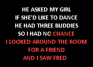 HE ASKED MY GIRL
IF SHE'D LIKE TO DANCE
HE HAD THREE BUDDIES
SO I HAD NO CHANCE
I LOOKED AROUND THE ROOM
FOR A FRIEND
AND I SAW FRED