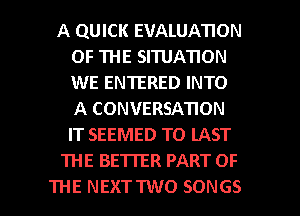 A QUICK EVALUATION
OF THE SI'IUATION
WE ENTERED INTO
A CONVERSATION
IT SEEMED TO LAST

'IHE BETIER PART OF

THE NEXTTWO SONGS l