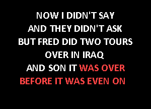 NOW I DIDN'T SAY
AND THEY DIDN'T ASK
BUT FRED DID TWO TOURS
OVER IN IRAQ
AND SON IT WAS OVER

BEFORE IT WAS EVEN ON