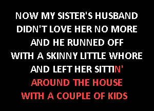 NOW MY SISTER'S HUSBAND
DIDN'T LOVE HER NO MORE
AND HE RUNNED OFF
WITH A SKINNY LITTLE WHORE
AND LEFT HER SITI'IN'
AROUND THE HOUSE
WITH A COUPLE OF KIDS