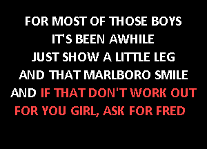 FOR MOST OF THOSE BOYS
IT'S BEEN AWHILE
JUST SHOW A LITTLE LEG
AND THAT MARLBORO SMILE
AND IF THAT DON'T WORK OUT
FOR YOU GIRL, ASK FOR FRED