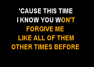 'CAUSE THIS TIME
I KNOW YOU WON'T
FORGIVE ME
LIKE ALL OF THEM
OTHERTIMES BEFORE