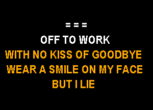 OFF TO WORK
WITH NO KISS 0F GOODBYE
WEAR A SMILE ON MY FACE
BUT I LIE