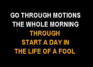 GO THROUGH MOTIONS
THE WHOLE MORNING
THROUGH

START A DAY IN
THE LIFE OF A FOOL