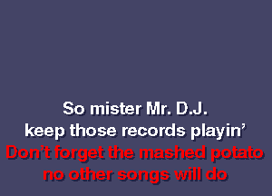 So mister Mr. D.J.
keep those records playin,