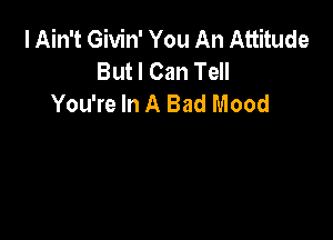 I Ain't Givin' You An Attitude
But I Can Tell
You're In A Bad Mood