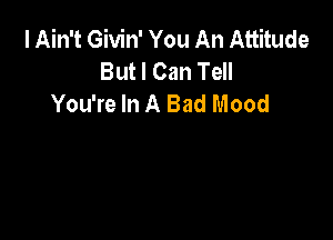 I Ain't Givin' You An Attitude
But I Can Tell
You're In A Bad Mood