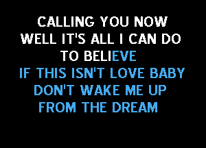 CALLING YOU NOW
WELL IT'S ALL I CAN DO
TO BELIEVE
IF THIS ISN'T LOVE BABY
DON'T WAKE ME UP
FROM THE DREAM