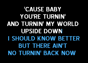 'CAUSE BABY
YOU'RE TURNIN'
AND TURNIN' MY WORLD
UPSIDE DOWN
I SHOULD KNOW BETTER
BUT THERE AIN'T
N0 TURNIN' BACK NOW