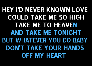 HEY I'D NEVER KNOWN LOVE
COULD TAKE ME 50 HIGH
TAKE ME TO HEAVEN
AND TAKE ME TONIGHT
BUT WHATEVER YOU DO BABY
DON'T TAKE YOUR HANDS
OFF MY HEART